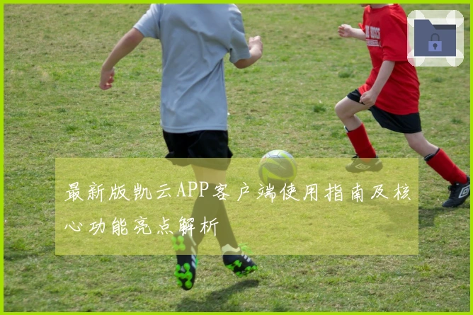 最新版凯云APP客户端使用指南及核心功能亮点解析